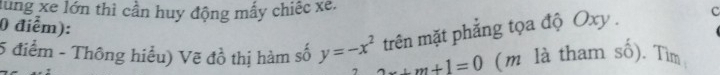 lung xe lớn thì cần huy động mấy chiếc xe. 
0 điểm): 
trên mặt phẳng tọa độ Oxy. c 
5 điểm - Thông hiểu) Vẽ đồ thị hàm số y=-x^2 2x+m+1=0 (m là tham số). Tìm