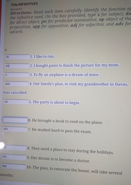 Description 
Directions: Read each item carefully. Identify the function of 
the infinitive used. On the box provided, type s for subject, do 
for direct object, pn for predicate nominative, op object of the 
preposition, app for appositive, adj for adjective, and adv for 
adverb. 
4. 
do 1. I like to run. 
adj 2. I bought paint to finish the picture for my mom. 
s 3. To fly an airplane is a dream of mine. 
app 4. Our family's plan, to visit my grandmother in Davao, 
was cancelled. 
op 5. The party is about to begin. 
6. He brought a book to read on the plane. 
adv 7. He studied hard to pass the exam. 
.dj 8. They need a place to stay during the holidays. 
adv 9. Her dream is to become a doctor. 
app 10. The plan, to renovate the house, will take several 
months.