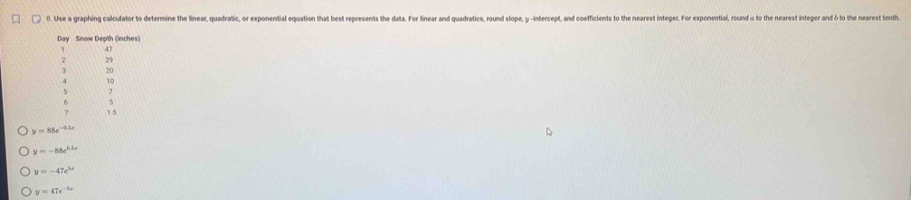 Use a graphing calculator to determine the linear, quadratic, or exponential equation that best represents the data. For linear and quadratics, round slope, y -intercept, and coefficients to the nearest integer. For exponential, round α to the nearest integer and δ to the eest enth 
Day Snow Depth (inches)
47
2 29
20
10
5 )
6
1.5
y=88e^(-0.5x)
y=-88e^(0.5x)
y=-47e^(5x)
y=47e^(-5x)