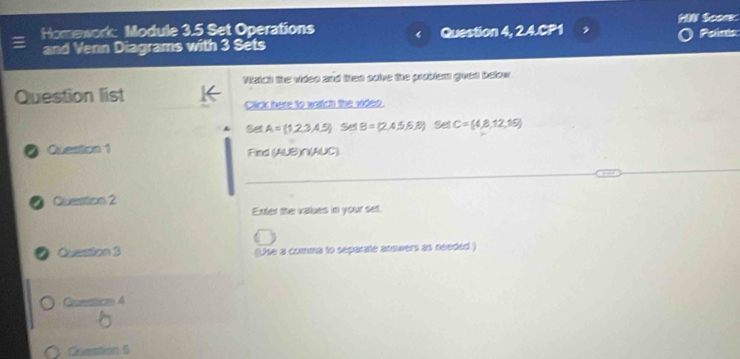 Homework: Module 3.5 Set Operations HI Sconk Poins 
and Venn Diagrams with 3 Sets Question 4, 2.4.CP1 
Viztch the video and then solve the problem given befow 
Question list Click here to watch the widnt
A= 1,2,3,4.5 Se B=(2,4,5,6,8) Set C= 4,8,12,19
a Question 1 Find (AUB)∩(AUC)
a Question 2 
Exter the vaues in your set. 
Qusuton 3 (Use a comma to separate anowers as needed ) 
Qustion 4 
5 
Queation S