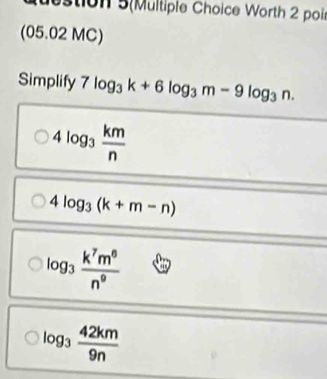 destion 5(Multiple Choice Worth 2 poi
(05.02 MC)
Simplify 7log _3k+6log _3m-9log _3n.
4log _3 km/n 
4log _3(k+m-n)
log _3 k^7m^6/n^9 
log _3 42km/9n 