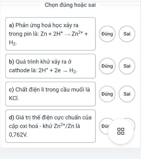 Chọn đúng hoặc sai
a) Phản ứng hoá học xảy ra
trong pin là: Zn+2H^+to Zn^(2+)+ Đúng Sai
H_2. 
b) Quá trình khử xảy ra ở
cathode là: 2H^++2eto H_2. Đúng Sai
c) Chất điện li trong cầu muối là Đúng
KCl. Sai
d) Giá trị thế điện cực chuẩn của
cặp oxi hoá - khử Zn^(2+)/Zn là Đúr
0,762V.