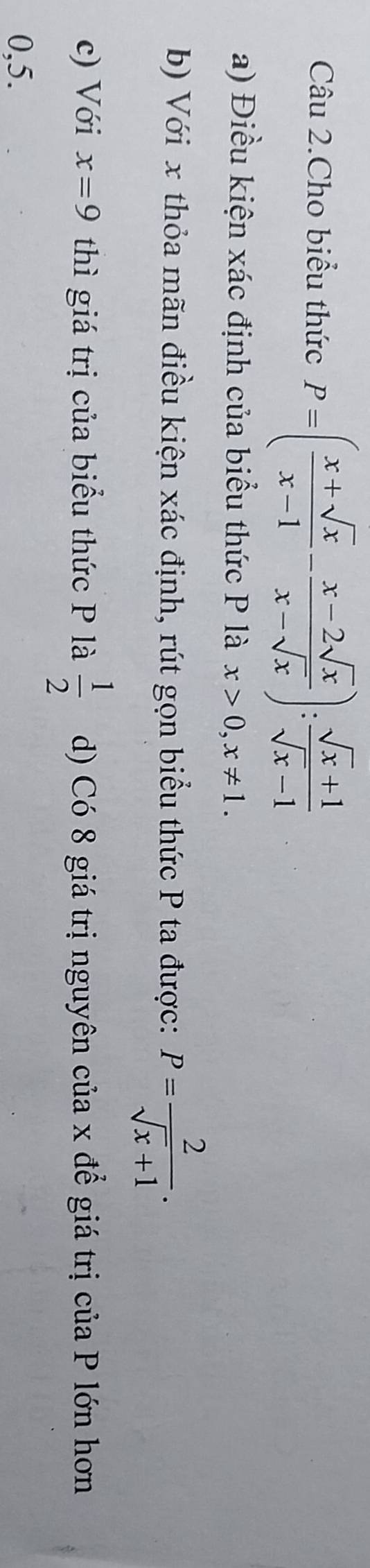 Câu 2.Cho biểu thức P=( (x+sqrt(x))/x-1 - (x-2sqrt(x))/x-sqrt(x) ): (sqrt(x)+1)/sqrt(x)-1 
a) Điều kiện xác định của biểu thức P là x>0, x!= 1. 
b) Với x thỏa mãn điều kiện xác định, rút gọn biểu thức P ta được: P= 2/sqrt(x)+1 . 
c) Với x=9 thì giá trị của biểu thức P là  1/2  d) Có 8 giá trị nguyên của x để giá trị của P lớn hơn
0, 5.