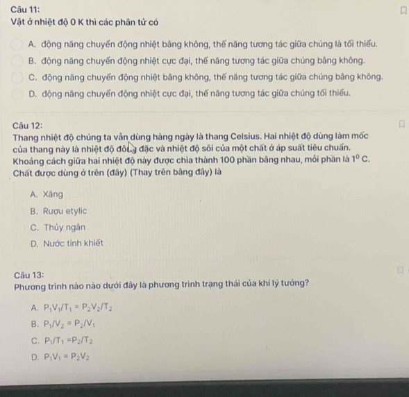 Vật ở nhiệt độ 0 K thì các phân tử có
A. động năng chuyến động nhiệt bằng không, thế năng tương tác giữa chúng là tối thiếu.
B. động năng chuyển động nhiệt cực đại, thế năng tương tác giữa chúng bằng không.
C. động năng chuyến động nhiệt bằng không, thế năng tương tác giữa chúng bằng không.
D. động năng chuyển động nhiệt cực đại, thế năng tương tác giữa chúng tối thiếu.
Câu 12:
Thang nhiệt độ chúng ta vẫn dùng hàng ngày là thang Celsius. Hai nhiệt độ dùng làm mốc
của thang này là nhiệt độ đôug đặc và nhiệt độ sôi của một chất ở áp suất tiêu chuấn.
Khoảng cách giữa hai nhiệt độ này được chia thành 100 phần bãng nhau, môi phần là 1^0C. 
Chất được dùng ở trên (đây) (Thay trên bằng đây) là
A. Xăng
B. Rượu etylic
C. Thủy ngân
D. Nước tinh khiết
Câu 13:
Phương trình nào nào dưới đây là phương trình trạng thái của khỉ lý tưởng?
A. P_1V_1/T_1=P_2V_2/T_2
B. P_1/V_2=P_2/V_1
C. P_1/T_1=P_2/T_2
D. P_1V_1=P_2V_2