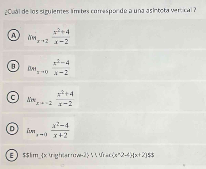 ¿Cuál de los siguientes límites corresponde a una asíntota vertical ?
A lim_xto 2 (x^2+4)/x-2 
B lim_xto 0 (x^2-4)/x-2 
C lim_xto -2 (x^2+4)/x-2 
D lim_xto 0 (x^2-4)/x+2 
E  $$ lim_ x arrow-2   frac  x^(wedge)2-4  x+2 $$