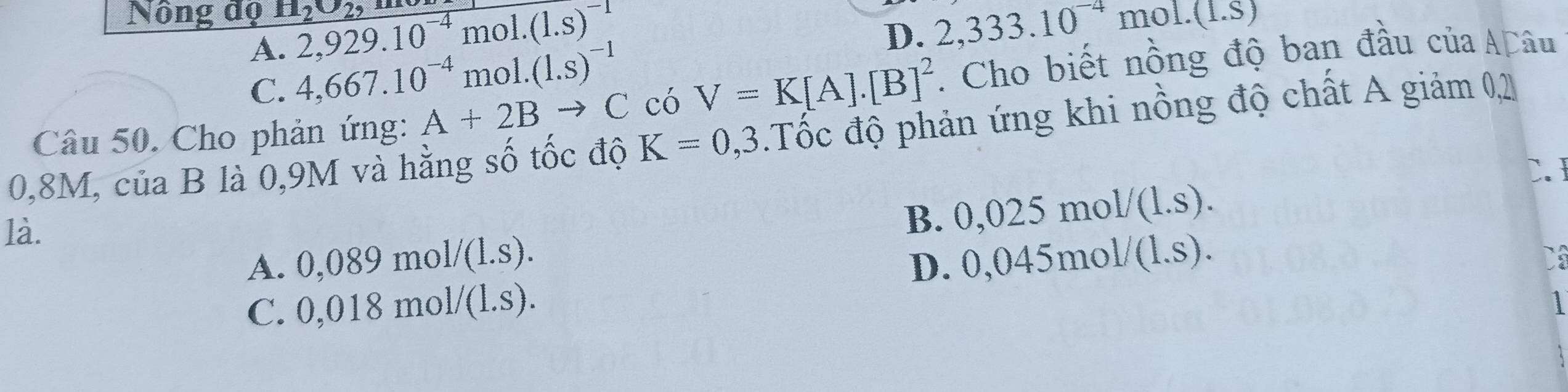 Nông độ H_2O_2, 2,929.10^(-4)mol.(1.s)^-1 2,333.10^(-4)mol.(1.S)
D.
A. 4,667.10^(-4)mol.(1.s)^-1
C.
Câu 50. Cho phản ứng: A+2B to C có V=K[A].[B]^2. Cho biết nồng độ ban đầu của AĐâu
0,8M, của B là 0,9M và hằng số tốc độ K=0,3.Tốc độ phản ứng khi nồng độ chất A giảm 0,2
C. 
là.
B. 0,025mol/(1.s).
A. ( ,089mol/(L.s).
C. 0,018mol/(1.s). D. ( 10 45mo 1/(1.s). 
1