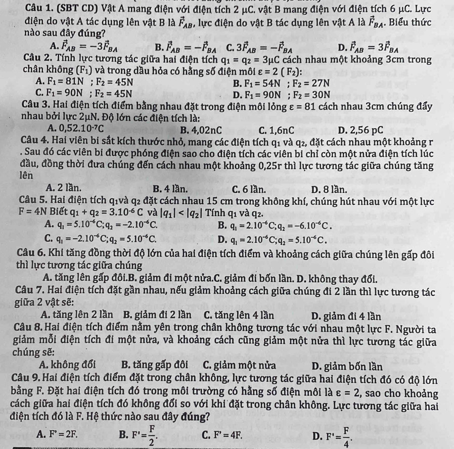 (SBT CD) Vật A mang điện với điện tích 2 μC. vật B mang điện với điện tích 6 μC. Lực
điện do vật A tác dụng lên vật B là vector F_AB , lực điện do vật B tác dụng lên vật A là vector F_BA. Biểu thức
nào sau đây đúng?
A. vector F_AB=-3vector F_BA B. vector F_AB=-vector F_BA C. 3vector F_AB=-vector F_BA D. vector F_AB=3vector F_BA
Câu 2. Tính lực tương tác giữa hai điện tích q_1=q_2=3mu C cách nhau một khoảng 3cm trong
chân không (F_1) và trong dầu hỏa có hằng số điện môi varepsilon =2(F_2)
A. F_1=81N;F_2=45N B. F_1=54N;F_2=27N
C. F_1=90N;F_2=45N
D. F_1=90N;F_2=30N
Câu 3. Hai điện tích điểm bằng nhau đặt trong điện mθ ilongvarepsilon =81 cách nhau 3cm chúng đẩy
nhau bởi lực 2μN. Độ lớn các điện tích là:
A. 0,52.10^(-7)C B. 4,02nC C. 1,6nC D. 2,56 pC
Câu 4. Hai viên bi sắt kích thước nhỏ, mang các điện tích q1 và q2, đặt cách nhau một khoảng r
. Sau đó các viên bi được phóng điện sao cho điện tích các viên bi chỉ còn một nửa điện tích lúc
đầu, đồng thời đưa chúng đến cách nhau một khoảng 0,25r thì lực tương tác giữa chúng tăng
lên
A. 2 lần. B. 4 lần. C. 6 lần. D. 8 lần.
Câu 5. Hai điện tích q_1 và q_2 đặt cách nhau 15 cm trong không khí, chúng hút nhau với một lực
F=4N Biết q_1+q_2=3.10^(-6)C và |q_1| Tính q_1 và q2.
A. q_1=5.10^(-6)C;q_2=-2.10^(-6)C. B. q_1=2.10^(-6)C;q_2=-6.10^(-6)C.
C. q_1=-2.10^(-6)C;q_2=5.10^(-6)C. D. q_1=2.10^(-6)C;q_2=5.10^(-6)C.
Câu 6. Khi tăng đồng thời độ lớn của hai điện tích điểm và khoảng cách giữa chúng lên gấp đôi
thì lực tương tác giữa chúng
A. tăng lên gấp đôi.B. giảm đi một nửa.C. giảm đi bốn lần. D. không thay đổi.
Câu 7. Hai điện tích đặt gần nhau, nếu giảm khoảng cách giữa chúng đi 2 lần thì lực tương tác
giữa 2 vật sẽ:
A. tăng lên 2 lần B. giảm đi 2 lần C. tăng lên 4 lần D. giảm đi 4 lần
Câu 8. Hai điện tích điểm nằm yên trong chân không tương tác với nhau một lực F. Người ta
giảm mỗi điện tích đi một nửa, và khoảng cách cũng giảm một nửa thì lực tương tác giữa
chúng sẽ:
A. không đổi B. tăng gấp đôi  C. giảm một nửa D. giảm bốn lần
Câu 9.Hai điện tích điểm đặt trong chân không, lực tương tác giữa hai điện tích đó có độ lớn
bằng F. Đặt hai điện tích đó trong môi trường có hằng số điện môi là varepsilon =2 , sao cho khoảng
cách giữa hai điện tích đó không đổi so với khi đặt trong chân không. Lực tương tác giữa hai
điện tích đó là F. Hệ thức nào sau đây đúng?
A. F^,=2F. B. F'= F/2 . C. F'=4F. D. F'= F/4 .