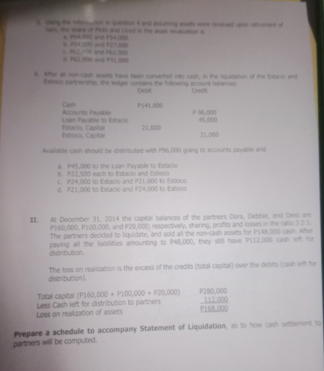 Lwng the Information in question 4 and assuming assets were revalued upon retirement of
Sam, the share of Piolo and Lloyd in the asset revaluation is
a. PS4,000 and PS4,000
B. PS4,000 and P27,000
c. P62,(0 and P62,000
d. P62,000 and P31,000
6. After all non-cash assets have been converted into cash, in the liquidation of the Estacio and
Estioco partnership, the ledger contains the following account balances:
Debit Credit
Cash P141,000
Accounts Payable P 96,000
Loan Payable to Estacio 45,000
Estacio, Capital 21,000
Estioco, Capital 21,000
Available cash should be distributed with P96,000 going to accounts payable and
a. P45,000 to the Loan Payable to Estacio
b. P22,500 each to Estacio and Estioco
c. P24,000 to Estacio and P21,000 to Estioco
d. P21,000 to Estacio and P24,000 to Estioco
I. At December 31, 2014 the capital balances of the partners Dora, Debbie, and Dess are
P160,000, P100,000, and P20,000; respectively, sharing, profits and losses in the ratio 3:2:1. 
The partners decided to liquidate, and sold all the non-cash assets for P148,000 cash. After
paying all the liabilities amounting to P48,000, they still have P112,000 cash left for
distribution.
The loss on realization is the excess of the credits (total capital) over the debits (cash left for
distribution).
Total capital (P160,000+P100,000+P20,000) P280,000
Less Cash left for distribution to partners _ 112,000
Loss on realization of assets P168,000
Prepare a schedule to accompany Statement of Liquidation, as to how cash settlement to
partners will be computed.