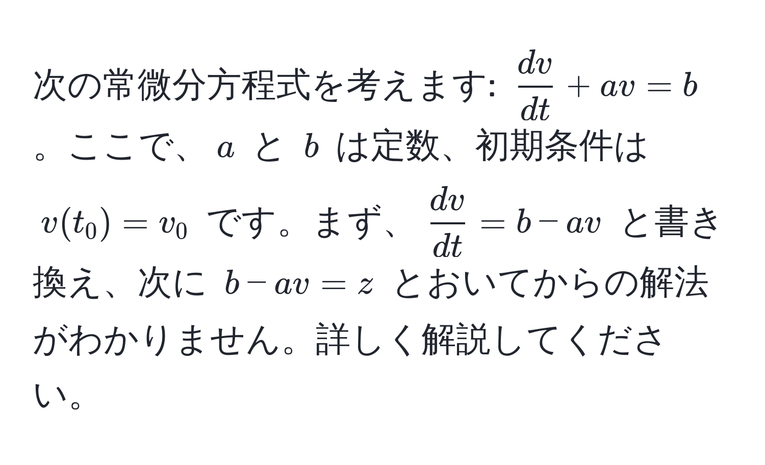 次の常微分方程式を考えます: ( dv/dt  + av = b)。ここで、(a) と (b) は定数、初期条件は (v(t_0) = v_0) です。まず、( dv/dt  = b - av) と書き換え、次に (b - av = z) とおいてからの解法がわかりません。詳しく解説してください。