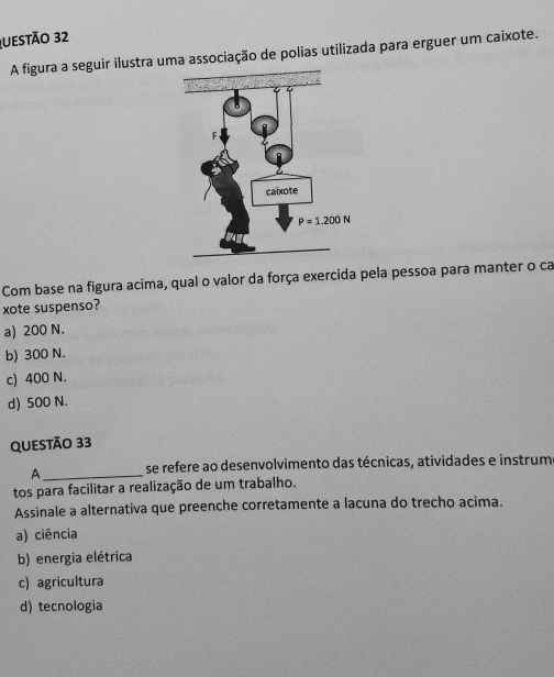 A figura a seguir ilustra uma associação de polias utilizada para erguer um caixote.
Com base na figura acima, qual o valor da força exercida pela pessoa para manter o ca
xote suspenso?
a) 200 N.
b) 300 N.
c) 400 N.
d) 500 N.
QUeStão 33
A_ se refere ao desenvolvimento das técnicas, atividades e instrum
tos para facilitar a realização de um trabalho.
Assinale a alternativa que preenche corretamente a lacuna do trecho acima.
a) ciência
b) energia elétrica
c) agricultura
d) tecnologia