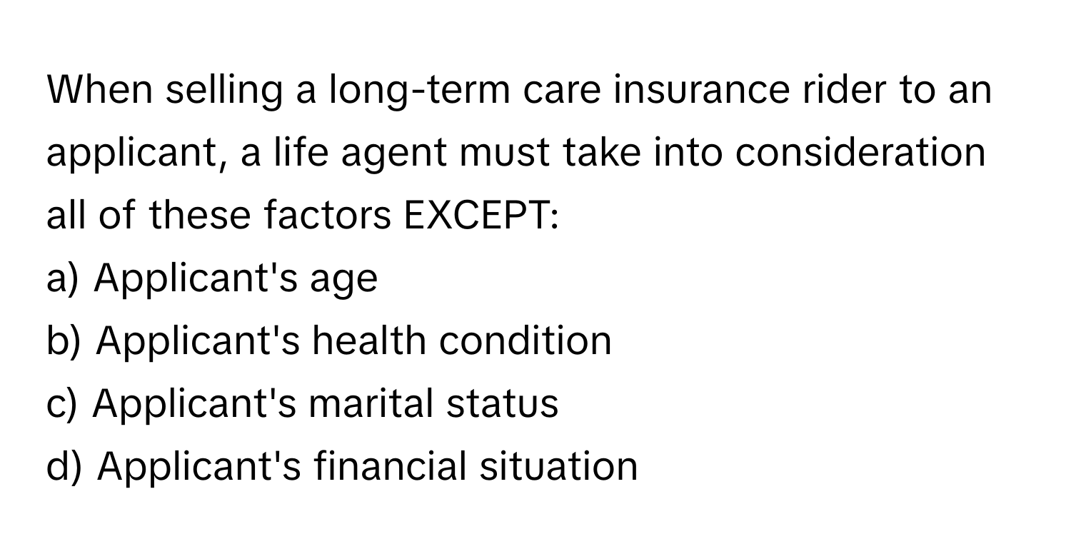 When selling a long-term care insurance rider to an applicant, a life agent must take into consideration all of these factors EXCEPT:

a) Applicant's age
b) Applicant's health condition
c) Applicant's marital status
d) Applicant's financial situation