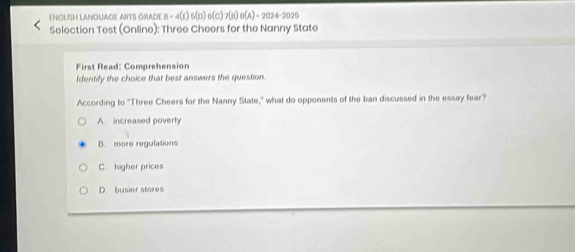 ENOUSH LANQUAGE ARTS GRADE B - 4(E) 5(D) e(c)7(n)e(A ) - 2024-2025
Selection Test (Online): Three Cheers for the Nanny State
First Read: Comprehension
Identify the choice that best answers the question
According to "Three Cheers for the Nanny State," what do opponents of the ban discussed in the essay fear?
A. increased poverty
B. more regulations
C. higher prices
D. busier stores