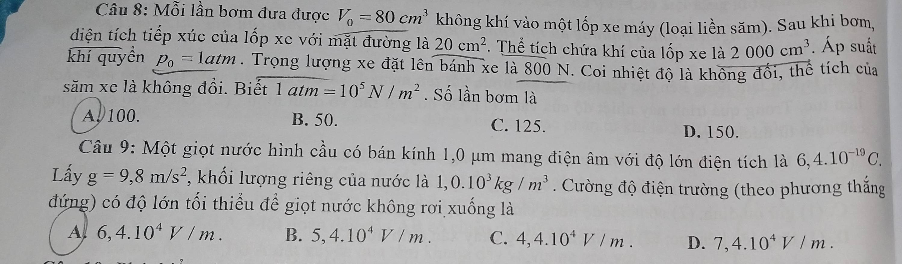 Mỗi lần bơm đưa được V_0=80cm^3 không khí vào một lốp xe máy (loại liền săm). Sau khi bơm,
diện tích tiếp xúc của lốp xe với mặt đường là 20cm^2. Thể tích chứa khí của lốp xe là 2000cm^3. Áp suất
khí quyền p_0=1atm. Trọng lượng xe đặt lên bánh xe là 800 N. Coi nhiệt độ là không đối, thể tích của
săm xe là không đổi. Biết 1atm=10^5N/m^2. Số lần bơm là
A. 100. B. 50. C. 125. D. 150.
Câu 9: Một giọt nước hình cầu có bán kính 1,0 μm mang điện âm với độ lớn điện tích là 6,4.10^(-19)C. 
Lấy g=9,8m/s^2 ,khối lượng riêng của nước là 1,0.10^3kg/m^3. Cường độ điện trường (theo phương thắng
đứng) có độ lớn tối thiểu để giọt nước không rơi xuống là
A 6, 4.10^4V/m.
B. 5,4.10^4V/m. C. 4, 4.10^4V/m. 7, 4.10^4V/m. 
D.