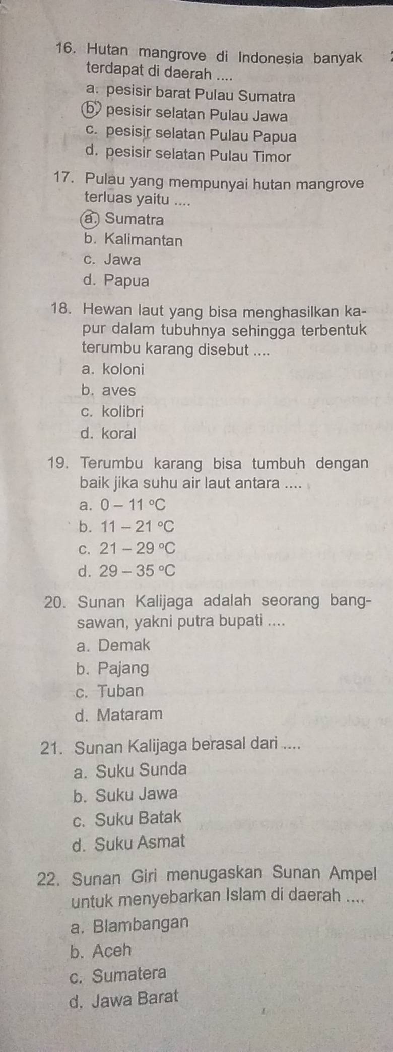 Hutan mangrove di Indonesia banyak
terdapat di daerah ....
a. pesisir barat Pulau Sumatra
b pesisir selatan Pulau Jawa
c. pesisir selatan Pulau Papua
d. pesisir selatan Pulau Timor
17. Pulau yang mempunyai hutan mangrove
terluas yaitu ....
a Sumatra
b. Kalimantan
c. Jawa
d. Papua
18. Hewan laut yang bisa menghasilkan ka-
pur dalam tubuhnya sehingga terbentuk
terumbu karang disebut ....
a. koloni
b. aves
c. kolibri
d. koral
19. Terumbu karang bisa tumbuh dengan
baik jika suhu air laut antara ....
a. 0-11°C
b. 11-21°C
C. 21-29°C
d. 29-35°C
20. Sunan Kalijaga adalah seorang bang-
sawan, yakni putra bupati ....
a. Demak
b. Pajang
c. Tuban
d. Mataram
21. Sunan Kalijaga berasal dari ....
a. Suku Sunda
b. Suku Jawa
c. Suku Batak
d. Suku Asmat
22. Sunan Giri menugaskan Sunan Ampel
untuk menyebarkan Islam di daerah ....
a. Blambangan
b. Aceh
c. Sumatera
d. Jawa Barat