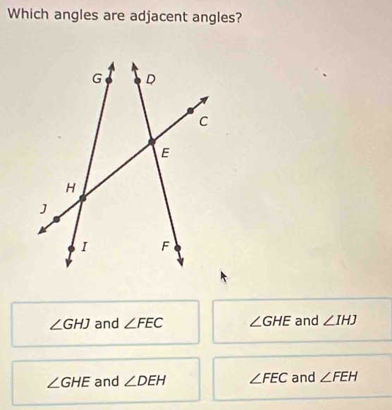 Which angles are adjacent angles?
∠ GHJ and ∠ FEC ∠ GHE and ∠ IHJ
∠ GHE and ∠ DEH ∠ FEC and ∠ FEH