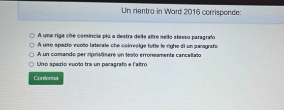 Un rientro in Word 2016 corrisponde:
A una riga che comincia più a destra delle altre nello stesso paragrafo
A uno spazio vuoto laterale che coinvolge tutte le righe di un paragrafo
A un comando per ripristinare un testo erroneamente cancellato
Uno spazio vuoto tra un paragrafo e l'altro
Conferma