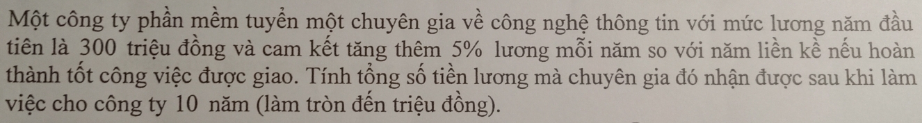 Một công ty phần mềm tuyển một chuyên gia về công nghệ thông tin với mức lương năm đầu 
tiên là 300 triệu đồng và cam kết tăng thêm 5% lương mỗi năm so với năm liền kề nếu hoàn 
thành tốt công việc được giao. Tính tổng số tiền lương mà chuyên gia đó nhận được sau khi làm 
việc cho công ty 10 năm (làm tròn đến triệu đồng).
