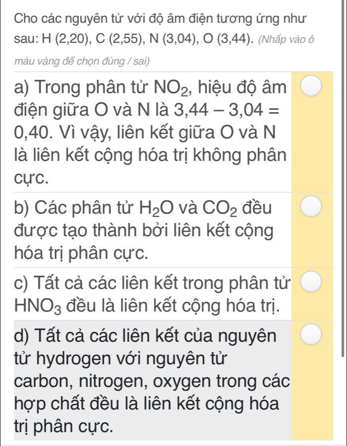 Cho các nguyên tử với độ âm điện tương ứng như
sau: H(2,20), C(2,55), N(3,04), O(3,44). (Nhấp vào ô
màu vàng để chọn đúng / sai)
a) Trong phân tử NO_2 , hiệu độ âm
điện giữa O và N là 3,44-3,04=
0,40. Vì vậy, liên kết giữa O và N
là liên kết cộng hóa trị không phân
cực.
b) Các phân tử H_2O và CO_2 đều
được tạo thành bởi liên kết cộng
hóa trị phân cực.
c) Tất cả các liên kết trong phân tử
HNO_3 đều là liên kết cộng hóa trị.
d) Tất cả các liên kết của nguyên
tử hydrogen với nguyên tử
carbon, nitrogen, oxygen trong các
hợp chất đều là liên kết cộng hóa
trị phân cực.