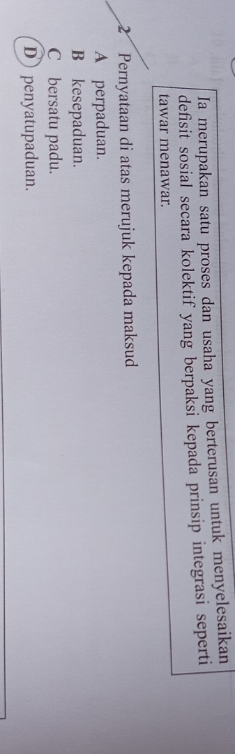 Ia merupakan satu proses dan usaha yang berterusan untuk menyelesaikan
defisit sosial secara kolektif yang berpaksi kepada prinsip integrasi seperti
tawar menawar.
2 Pernyataan di atas merujuk kepada maksud
A perpaduan.
B kesepaduan.
C bersatu padu.
D penyatupaduan.