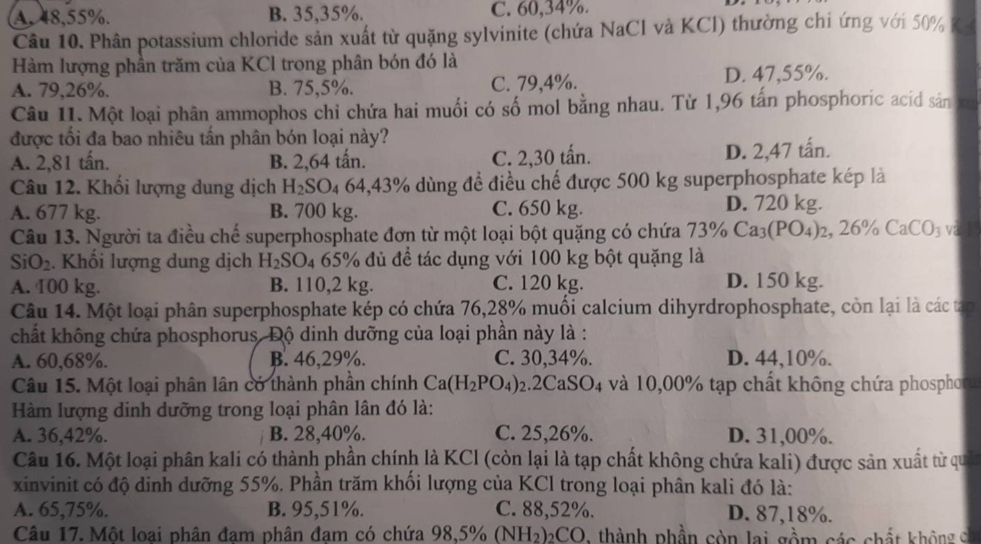 A. 48,55%. B. 35,35%. C. 60,34%.
Câu 10. Phân potassium chloride sản xuất từ quặng sylvinite (chứa NaCl và KCl) thường chi ứng với 50% K
Hàm lượng phần trăm của KCl trong phân bón đó là
A. 79,26%. B. 75,5%. C. 79,4%. D. 47,55%.
Câu 11. Một loại phân ammophos chỉ chứa hai muối có số mol bằng nhau. Từ 1,96 tấn phosphoric acid sản t
được tối đa bao nhiêu tấn phân bón loại này?
A. 2,81 tấn. B. 2,64 tấn. C. 2,30 tấn.
D. 2,47 tấn.
Câu 12. Khối lượng dung dịch H_2SO 4 64,43% dùng để điều chế được 500 kg superphosphate kép là
A. 677 kg. B. 700 kg. C. 650 kg.
D. 720 kg.
Câu 13. Người ta điều chế superphosphate đơn từ một loại bột quặng có chứa 73% Ca_3(PO_4) 2, 26% CaCO_3 v
SiO_2. Khối lượng dung dịch H_2SO_4 65% đủ đề tác dụng với 100 kg bột quặng là
A. 100 kg. B. 110,2 kg. C. 120 kg. D. 150 kg.
Câu 14. Một loại phân superphosphate kép có chứa 76,28% muối calcium dihyrdrophosphate, còn lại là các tạp
chất không chứa phosphorus. Độ dinh dưỡng của loại phần này là :
A. 60,68%. B. 46,29%. C. 30,34%. D. 44,10%.
Câu 15. Một loại phân lân có thành phần chính Ca(H_2PO_4) 2.2CaSO4 và 10,00% tạp chất không chứa phospho
Hàm lượng dinh dưỡng trong loại phân lân đó là:
A. 36,42%. B. 28,40%. C. 25,26%. D. 31,00%.
Câu 16. Một loại phân kali có thành phần chính là KCl (còn lại là tạp chất không chứa kali) được sản xuất từ qu
xinvinit có độ dinh dưỡng 55%. Phần trăm khổi lượng của KCl trong loại phân kali đó là:
A. 65,75%. B. 95,51%. C. 88,52%. D. 87,18%.
Câu 17. Một loại phân đam phân đam có chứa 98,5% (NH_2) D2CO, thành phần còn lai gồm các chất không c