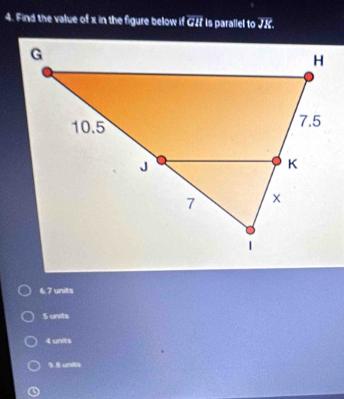 Find the value of x in the figure below if GH is parallel to JK.
6.7 units
S units
4 units
9.8 units