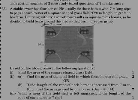 This section consists of 3 case study based questions of 4 marks each : 
36. A stable owner has four horses. He usually tie these horses with 7 m long rope 
to pegs at each corner of a square shaped grass field of 20 m length, to graze in 
his farm. But tying with rope sometimes results in injuries to his horses, so he 
decided to build fence around the area so that each horse can graze. 
Based on the above, answer the following questions : 
(i) Find the area of the square shaped grass field 1 
(ii) (a) Find the area of the total field in which these horses can graze. ₹2
OR 
(b) If the length of the rope of each horse is increased from 7 m to
10 m, find the area grazed by one horse. (Use π =3.14) 2 
(iii) What is area of the field that is left ungrazed, if the length of the 
rope of each horse is 7 cm ? 1