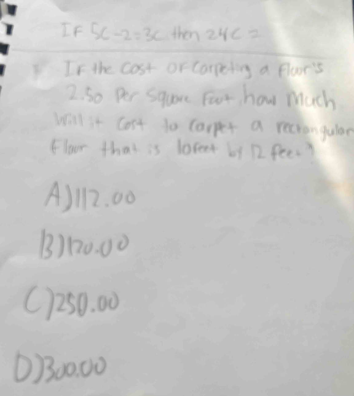 If 5c-2=3c+km24c=
If the cost or Carpeting a floor's
2. So Per Square Foot, how much
Will it Cost to carpet a reciangular
Floor that is loreet by 12 feet?
A) 12. 00
B) 120. 00
C) 250. 00
O/300:00