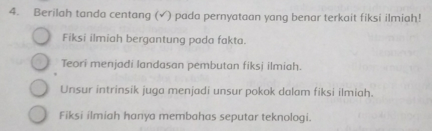 Berilah tanda centang (✓) pada pernyataan yang benar terkait fiksi ilmiah!
Fiksi ilmiah bergantung pada fakta.
Teori menjadi landasan pembutan fiksj ilmiah.
Unsur intrinsik juga menjadi unsur pokok dalam fiksi ilmiah.
Fiksi ilmiah hanya membahas seputar teknologi.