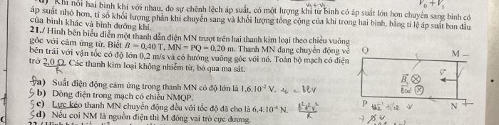 V_0+V_1
0 Kh nổi hai bình khí với nhau, do sự chênh lệch áp suất, có một lượng khi từ bình có áp suất lớn hợn chuyển sang bình có 
áp suất nhỏ hơn, tỉ số khối lượng phản khí chuyển sang và khổi lượng tổng cộng của khí trong hai bình, bằng tỉ lệ áp suất ban đầu 
của bình khác và bình dưỡng khí. 
21./ Hình bên biểu diễn một thanh dẫn điện MN trượt trên hai thanh kim loại theo chiều vuôn 
góc với cảm ứng từ. Biết B=0.40T, MN=PQ=0.20m Thanh MN đang chuyển động v 
bên trái với vận tốc có độ lớn 0,2 m/s và có hướng vuông góc với nó. Toản bộ mạch có điệ 
trở 2,0Ω. Các thanh kim loại không nhiễm từ, bỏ qua ma sát. 
a) Suất điện động cảm ứng trong thanh MN có độ lớn là 1.6.10^(-2)V
b) Dòng điện trong mạch có chiều NMQP. 
c) Lực kéo thanh MN chuyển động đều với tốc độ đã cho là 6.4.10^(-4)N. 
d) Nếu coi NM là nguồn điện thì M đóng vai trò cực dương.