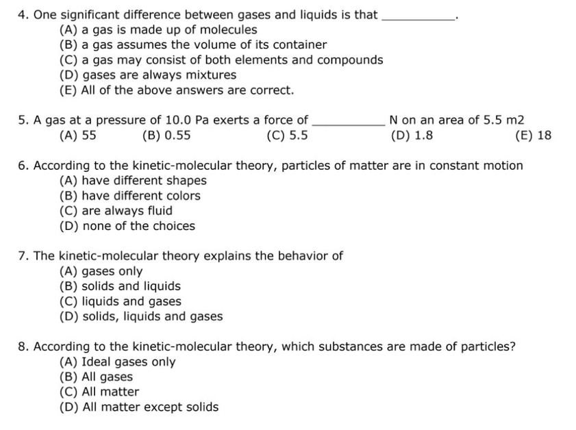 One significant difference between gases and liquids is that_
_.
(A) a gas is made up of molecules
(B) a gas assumes the volume of its container
(C) a gas may consist of both elements and compounds
(D) gases are always mixtures
(E) All of the above answers are correct.
5. A gas at a pressure of 10.0 Pa exerts a force of _N on an area of 5.5 m2
(A) 55 (B) 0.55 (C) 5.5 (D) 1.8 (E) 18
6. According to the kinetic-molecular theory, particles of matter are in constant motion
(A) have different shapes
(B) have different colors
(C) are always fluid
(D) none of the choices
7. The kinetic-molecular theory explains the behavior of
(A) gases only
(B) solids and liquids
(C) liquids and gases
(D) solids, liquids and gases
8. According to the kinetic-molecular theory, which substances are made of particles?
(A) Ideal gases only
(B) All gases
(C) All matter
(D) All matter except solids