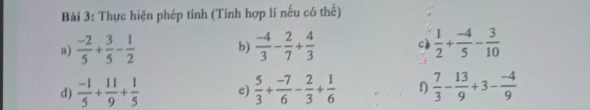 Thực hiện phép tính (Tính hợp lí nếu có thế) 
a)  (-2)/5 + 3/5 - 1/2   (-4)/3 - 2/7 + 4/3  c)  1/2 + (-4)/5 - 3/10 
b) 
d)  (-1)/5 + 11/9 + 1/5   5/3 + (-7)/6 - 2/3 + 1/6  f)  7/3 - 13/9 +3- (-4)/9 
c)