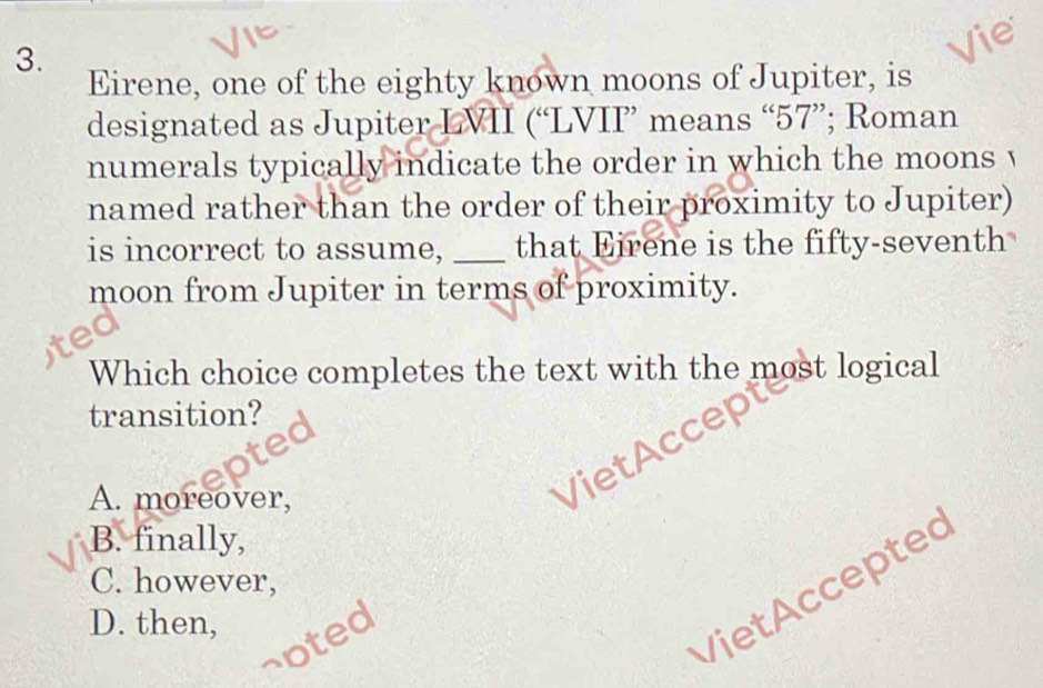 Vie
Eirene, one of the eighty known moons of Jupiter, is
designated as Jupiter LVII (“LVII means “ 57 ”; Roman
numerals typically indicate the order in which the moons v
named rather than the order of their proximity to Jupiter)
is incorrect to assume, _that Eirene is the fifty-seventh
moon from Jupiter in terms of proximity.
Which choice completes the text with the most logical
transition?
A. moreover,
VietAccep
B. finally,
C. however,
D. then,
soted
Viet Accepted