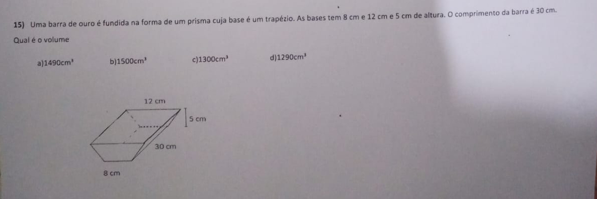 Uma barra de ouro é fundida na forma de um prisma cuja base é um trapézio. As bases tem 8 cm e 12 cm e 5 cm de altura. O comprimento da barra é 30 cm.
Qual é o volume
a) 1490cm^3 b) 1500cm^3 c): 1300cm^3 d 1290cm^3