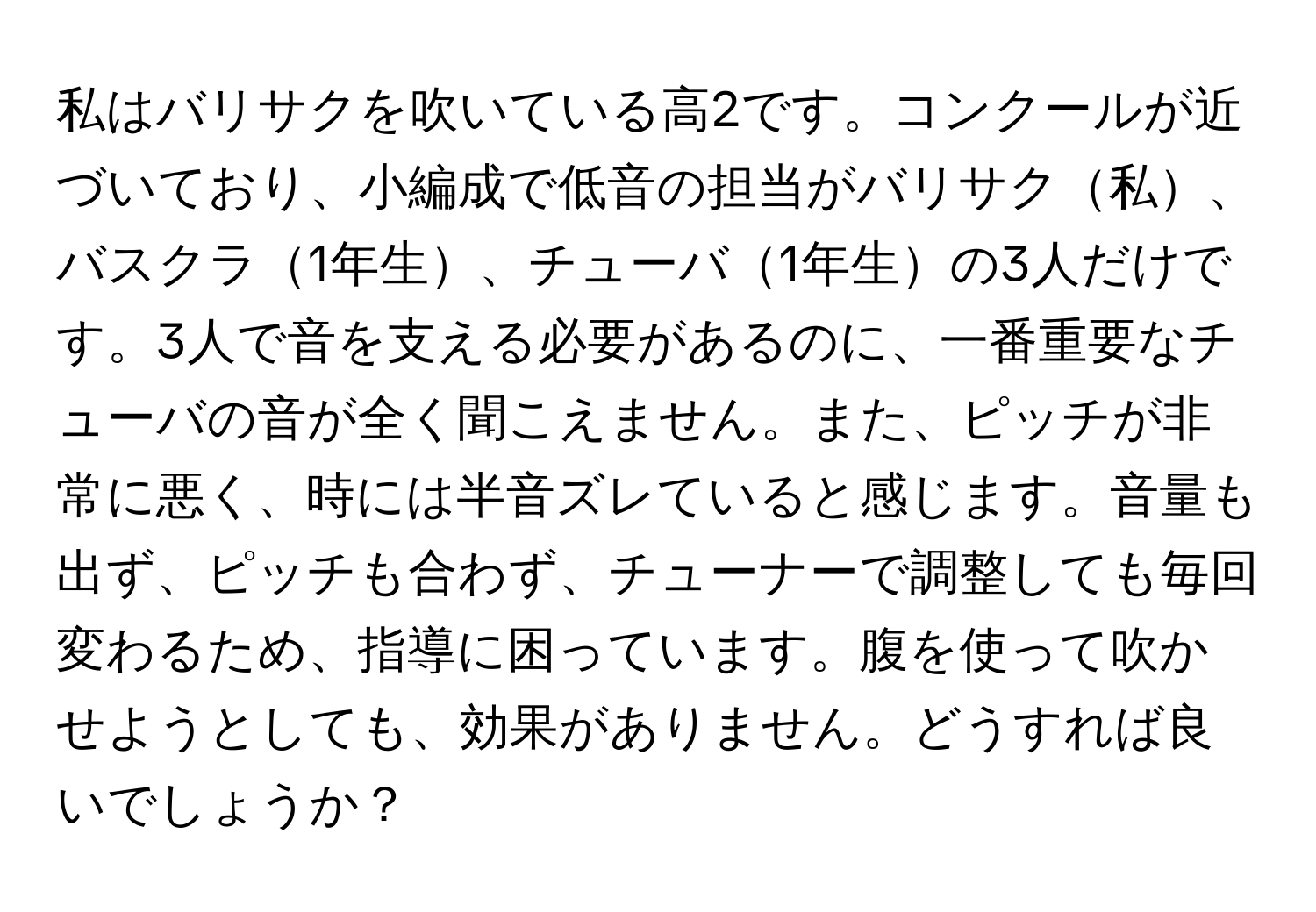 私はバリサクを吹いている高2です。コンクールが近づいており、小編成で低音の担当がバリサク私、バスクラ1年生、チューバ1年生の3人だけです。3人で音を支える必要があるのに、一番重要なチューバの音が全く聞こえません。また、ピッチが非常に悪く、時には半音ズレていると感じます。音量も出ず、ピッチも合わず、チューナーで調整しても毎回変わるため、指導に困っています。腹を使って吹かせようとしても、効果がありません。どうすれば良いでしょうか？