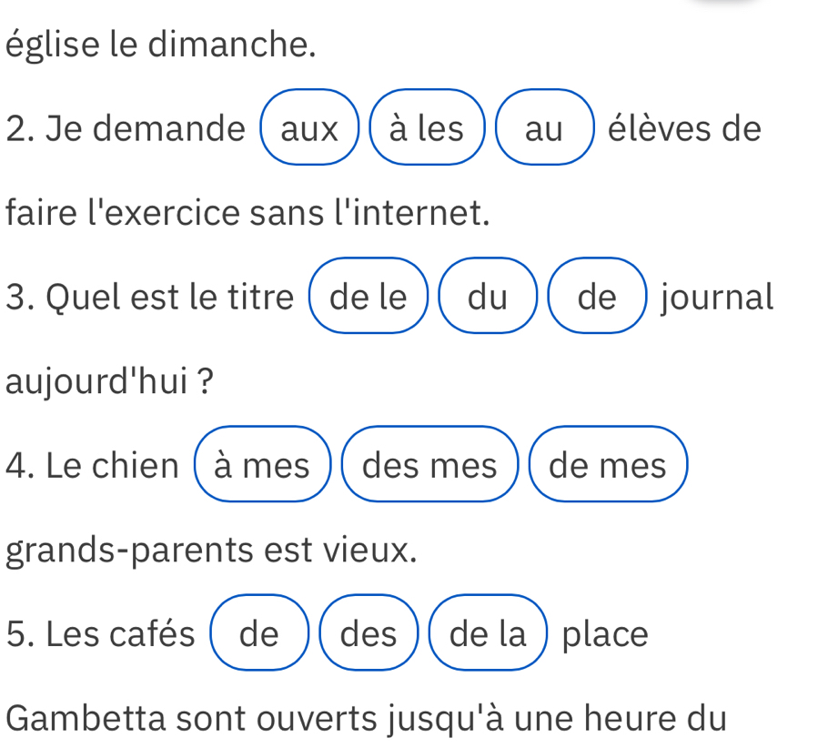 église le dimanche. 
2. Je demande ( aux à les au ) élèves de 
faire l'exercice sans l'internet. 
3. Quel est le titre ( de le du de) journal 
aujourd'hui ? 
4. Le chien ( à mes des mes de mes 
grands-parents est vieux. 
5. Les cafés ( de des de la ) place 
Gambetta sont ouverts jusqu'à une heure du