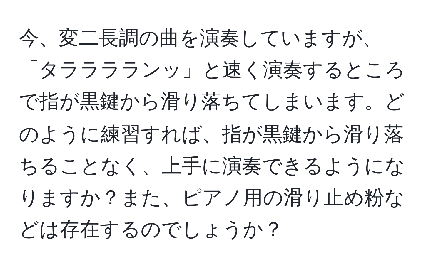 今、変二長調の曲を演奏していますが、「タラララランッ」と速く演奏するところで指が黒鍵から滑り落ちてしまいます。どのように練習すれば、指が黒鍵から滑り落ちることなく、上手に演奏できるようになりますか？また、ピアノ用の滑り止め粉などは存在するのでしょうか？