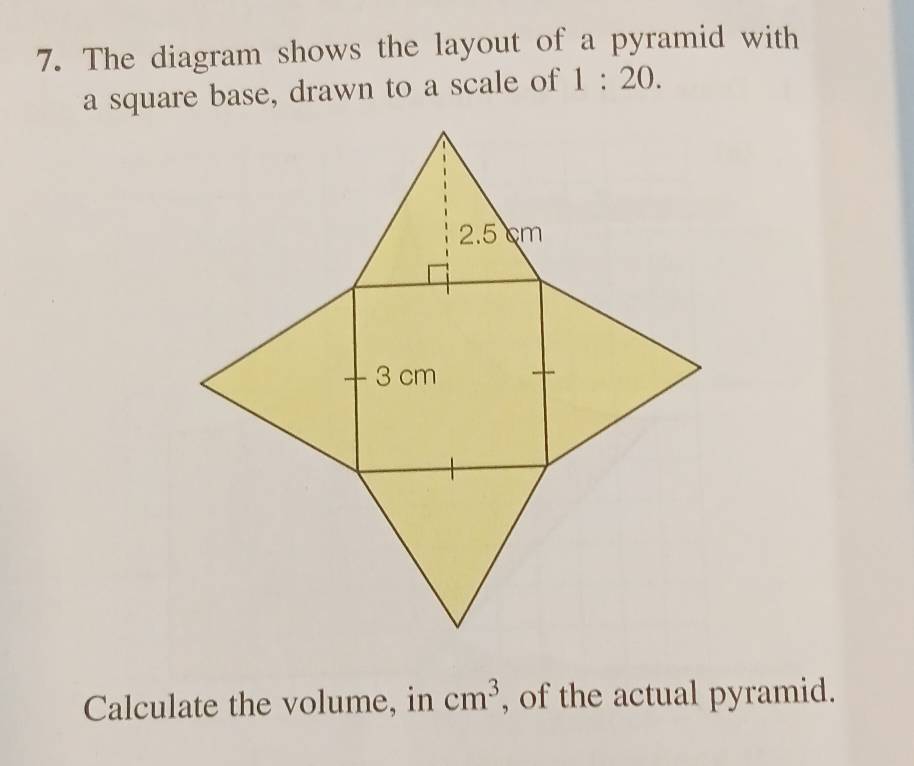 The diagram shows the layout of a pyramid with 
a square base, drawn to a scale of 1:20.
cm^3
Calculate the volume, in , of the actual pyramid.