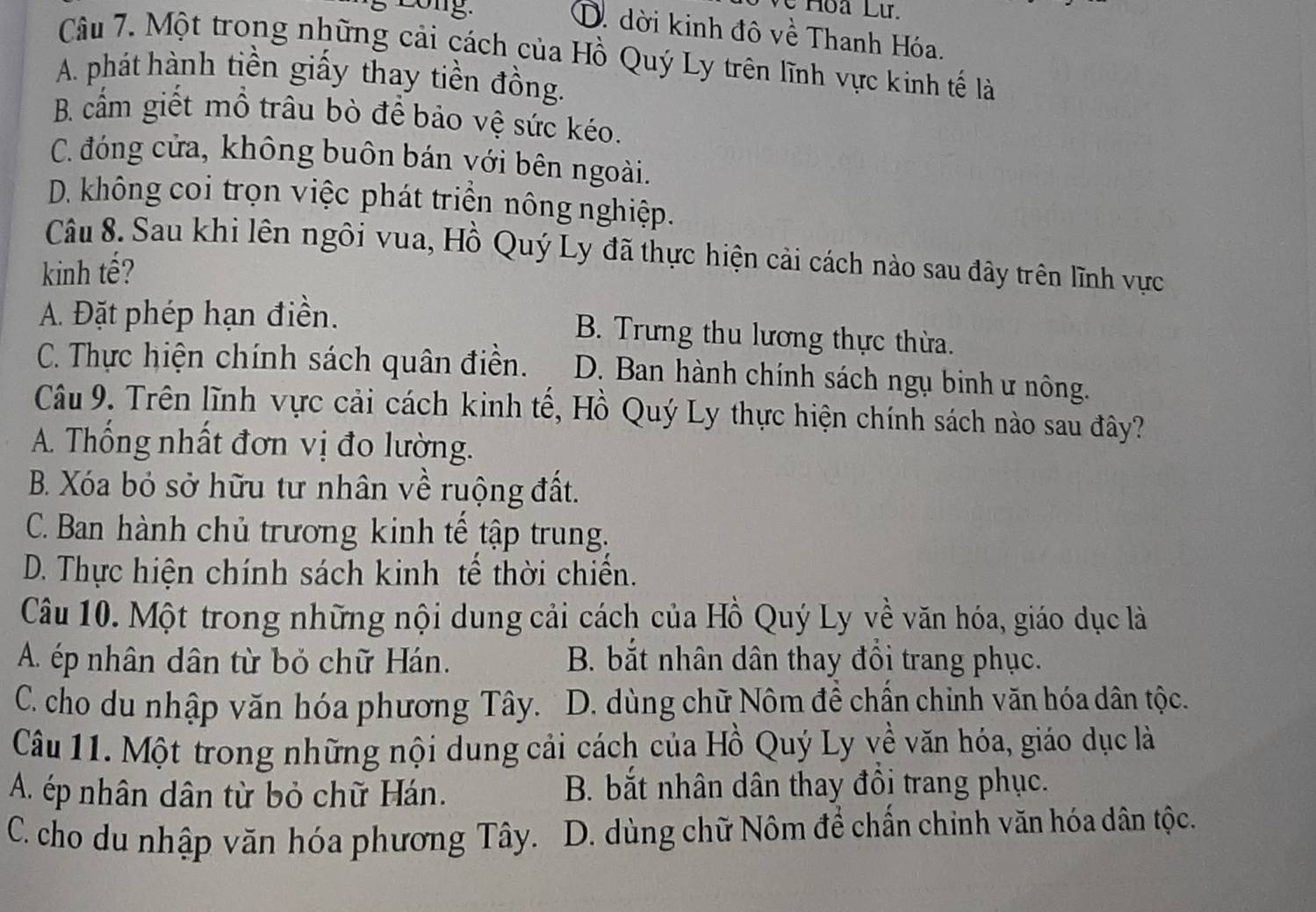 Long.
Về Hoa Lư.
D. dời kinh đô về Thanh Hóa.
Câu 7. Một trong những cải cách của Hồ Quý Ly trên lĩnh vực kinh tế là
A. phát hành tiền giấy thay tiền đồng.
B. cấm giết mồ trâu bò để bảo vệ sức kéo.
C. đóng cửa, không buôn bán yới bên ngoài.
D. không coi trọn việc phát triển nông nghiệp.
Câu 8. Sau khi lên ngôi vua, Hồ Quý Ly đã thực hiện cải cách nào sau đây trên lĩnh vực
kinh tế?
A. Đặt phép hạn điền. B. Trưng thu lương thực thừa.
C. Thực hiện chính sách quân điền. D. Ban hành chính sách ngụ binh ư nông.
Câu 9. Trên lĩnh vực cải cách kinh tế, Hồ Quý Ly thực hiện chính sách nào sau đây?
A. Thổng nhất đơn vị đo lường.
B. Xóa bỏ sở hữu tư nhân về ruộng đất.
C. Ban hành chủ trương kinh tế tập trung.
D. Thực hiện chính sách kinh tế thời chiến.
Câu 10. Một trong những nội dung cải cách của Hồ Quý Ly về văn hóa, giáo dục là
A. ép nhân dân từ bỏ chữ Hán. B. bắt nhân dân thay đổi trang phục.
C. cho du nhập văn hóa phương Tây. D. dùng chữ Nôm đề chẩn chỉnh văn hóa dân tộc.
Câu 11. Một trong những nội dung cải cách của Hồ Quý Ly về văn hóa, giáo dục là
A. ép nhân dân từ bỏ chữ Hán. B. bắt nhân dân thay đôi trang phục.
C. cho du nhập văn hóa phương Tây.  D. dùng chữ Nôm để chấn chinh văn hóa dân tộc.