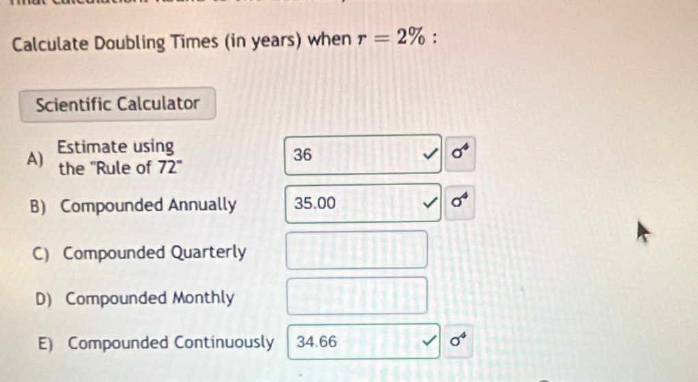 Calculate Doubling Times (in years) when r=2% :
Scientific Calculator
A) Estimate using
36
the "Rule of 72°
B) Compounded Annually 35.00
C) Compounded Quarterly
D) Compounded Monthly
E) Compounded Continuously 34.66 sigma^4