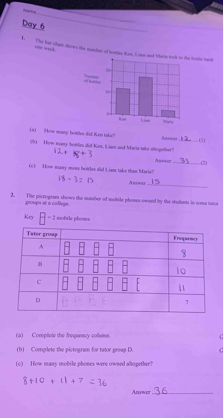 Name 
_ 
Day 6 
one week. 
1. The bar chart shows the number of bottles Ken, Liam ande bottle haul 
(a) How many bottles did Ken take? Answer _(1) 
(b) How many bottles did Ken, Liam and Maria take altogether? 
Answer_ .(2) 
(c) How many more bottles did Liam take than Maria? 
Answer_ 
2. The pictogram shows the number of mobile phones owned by the students in some tutor 
groups at a college. 
Key frac =2 mobile phones 
(a) Complete the frequency column. C 
(b) Complete the pictogram for tutor group D. (2 
(c) How many mobile phones were owned altogether? 
Answer_