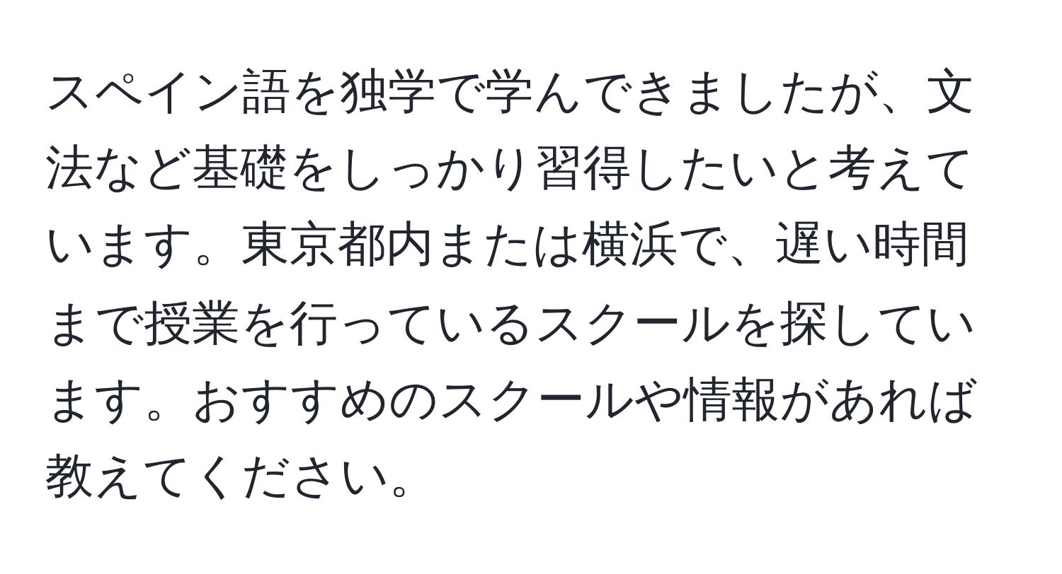 スペイン語を独学で学んできましたが、文法など基礎をしっかり習得したいと考えています。東京都内または横浜で、遅い時間まで授業を行っているスクールを探しています。おすすめのスクールや情報があれば教えてください。