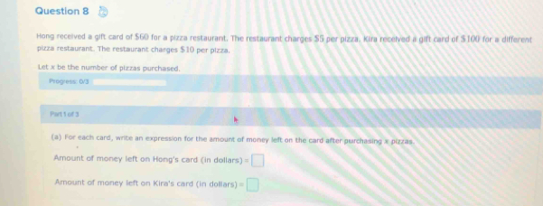 Hong received a gift card of $60 for a pizza restaurant. The restaurant charges $5 per pizza. Kira received a gift card of $100 for a different 
pizza restaurant. The restaurant charges $1 () per pizza. 
Let x be the number of pizzas purchased. 
Progress: 0/3 
Part 1 of 3 
(a) For each card, write an expression for the amount of money left on the card after purchasing x pizzas. 
Amount of money left on Hong's card (in dollars) =□
Amount of money left on Kira's card (in dollars) =□