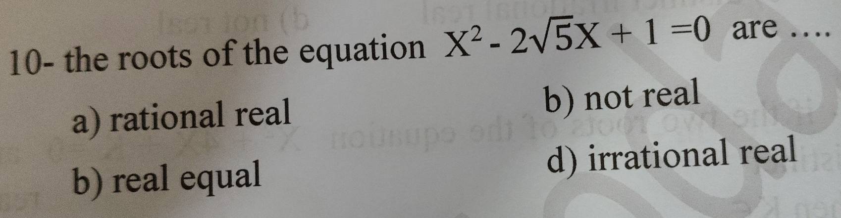 10- the roots of the equation X^2-2sqrt(5)X+1=0 are_
a) rational real b) not real
b) real equal d) irrational real