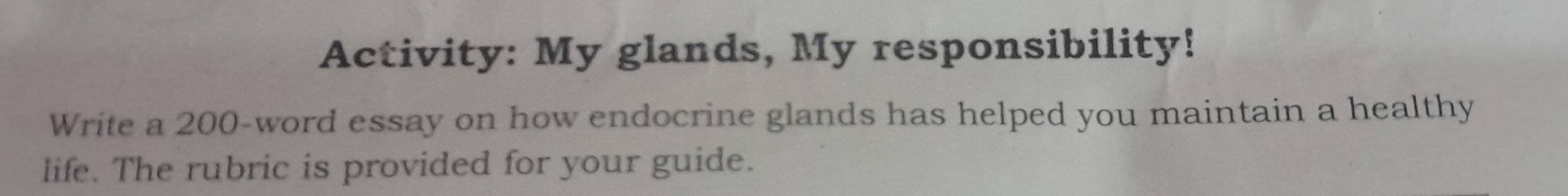 Activity: My glands, My responsibility! 
Write a 200 -word essay on how endocrine glands has helped you maintain a healthy 
life. The rubric is provided for your guide.