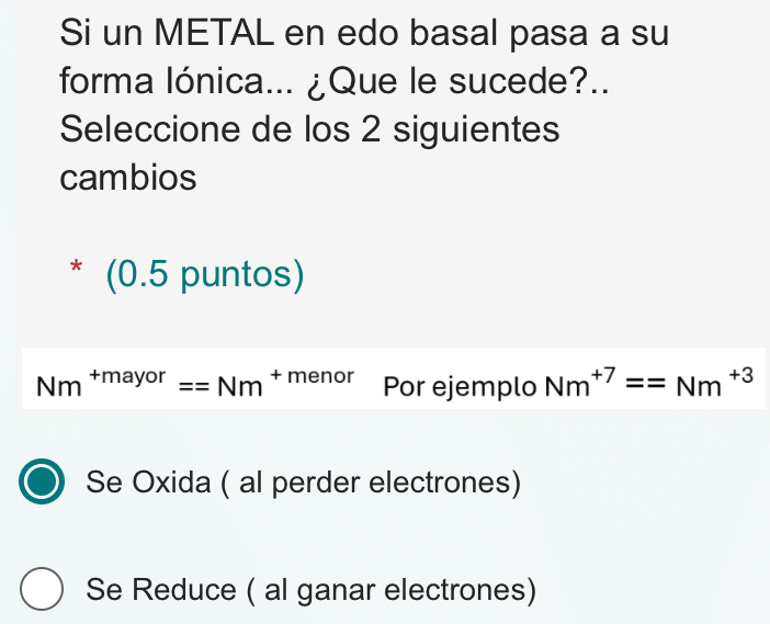 Si un METAL en edo basal pasa a su
forma lónica... ¿Que le sucede?..
Seleccione de los 2 siguientes
cambios
* (0.5 puntos)
Nm^(+mayor)==Nm^(+menor) Por ejemplo Nm^(+7)==Nm^(+3)
10
Se Oxida ( al perder electrones)
Se Reduce ( al ganar electrones)