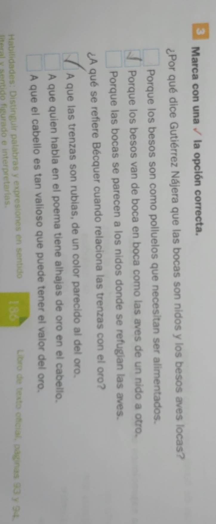 Marca con una √ la opción correcta.
¿Por qué dice Gutiérrez Nájera que las bocas son nidos y los besos aves locas?
Porque los besos son como polluelos que necesitan ser alimentados.
Porque los besos van de boca en boca como las aves de un nido a otro.
Porque las bocas se parecen a los nidos donde se refugian las aves.
¿A qué se refiere Bécquer cuando relaciona las trenzas con el oro?
A que las trenzas son rubias, de un color parecido al del oro.
A que quien habla en el poema tiene alhajas de oro en el cabello.
A que el cabello es tan valioso que puede tener el valor del oro.
Habilidades: Distinguir palabras y expresiones en sentido
185
Libro de texto oficial, páginas 93 y 94.
literal y sentido figurado e interpretarias.