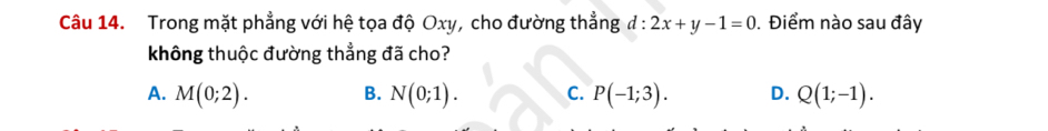 Trong mặt phẳng với hệ tọa độ Oxy, cho đường thẳng d:2x+y-1=0. Điểm nào sau đây
không thuộc đường thẳng đã cho?
A. M(0;2). B. N(0;1). C. P(-1;3). D. Q(1;-1).