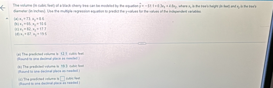 The volume (in cubic feet) of a black cherry tree can be modeled by the equation widehat y=-51.1+0.3x_1+4.8x_2 where x_1 is the tree's height (in feet) and x_2 is the tree's 
diameter (in inches). Use the multiple regression equation to predict the y -values for the values of the independent variables 
(a) x_1=73, x_2=8.6
(b) x_1=65, x_2=10.6
(c) x_1=82, x_2=17.7
(d) x_1=87, x_2=195
(a) The predicted volume is 12 1 cubic feet
(Round to one decimal place as needed.) 
(b) The predicted volume is 19.3 cubic feet
(Round to one decimal place as needed.) 
(c) The predicted volume is □ cubic feet
(Round to one decimal place as needed )