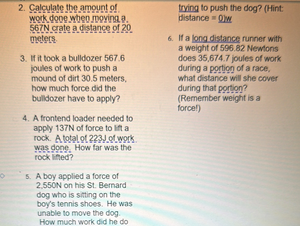 Calculate the amount of trying to push the dog? (Hint: 
work done when moving a distance =_ 0)w
567N crate a distance of 20
meters. 6. If a long distance runner with 
a weight of 596.82 Newtons
3. If it took a bulldozer 567.6 does 35,674.7 joules of work 
joules of work to push a during a portion of a race, 
mound of dirt 30.5 meters, what distance will she cover 
how much force did the during that portion? 
bulldozer have to apply? (Remember weight is a 
force!) 
4. A frontend loader needed to 
apply 137N of force to lift a 
rock. A total of 223J of work 
was done. How far was the 
rock lifted? 
5. A boy applied a force of
2,550N on his St. Bernard 
dog who is sitting on the 
boy's tennis shoes. He was 
unable to move the dog. 
How much work did he do