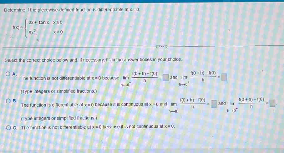 Determine if the piecewise-defined function is differentiable at x=0.
f(x)=beginarrayl 2x+tan x.x≥ 0 9x^2.x<0endarray.
Select the correct choice below and, if necessary, fill in the answer boxes in your choice.
A.
The function is not differentiable at x=0 because limlimits _hto 0^- (f(0+h)-f(0))/h =□ and limlimits _hto 0^+ (f(0+h)-f(0))/h =□
(Type integers or simplified fractions.)
B.
The function is differentiable at x=0 because it is continuous at x=0 and limlimits _hto 0^- (f(0+h)-f(0))/h =□ and limlimits _hto 0^+ (f(0+h)-f(0))/h =□. 
(Type integers or simplified fractions.)
C. The function is not differentiable at x=0 because it is not continuous at x=0.